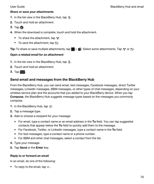 Page 70Shareorsaveyourattachments
1.In the list view in the BlackBerry Hub, tap .
2.Touch and hold an attachment.
3.Tap .
4.When the download is complete, touch and hold the attachment.
tTo share the attachment, tap .
tTo save the attachment, tap .
Tip:To share or save multiple attachments, tap  > . Select some attachments. Tap  or .
Openarelatedemailforanattachment
1.In the list view in the BlackBerry Hub, tap .
2.Touch and hold an attachment.
3.Tap .
SendemailandmessagesfromtheBlackBerryHub...