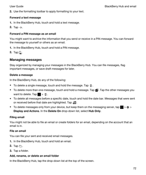 Page 722.Use the formatting toolbar to apply formatting to your text.
Forwardatextmessage
1.In the BlackBerry Hub, touch and hold a text message.
2.Tap .
ForwardaPINmessageasanemail
You might want to archive the information that you send or receive in a PIN message. You can forward 
the message to yourself or others as an email.
1.In the BlackBerry Hub, touch and hold a PIN message.
2.Tap .
Managingmessages
Stay organized by managing your messages in the BlackBerry Hub. You can file messages, flag...