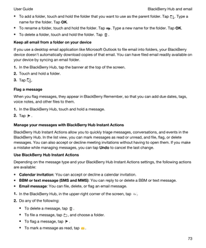 Page 73tTo add a folder, touch and hold the folder that you want to use as the parent folder. Tap . Type a 
name for the folder. Tap 
OK.
tTo rename a folder, touch and hold the folder. Tap . Type a new name for the folder. Tap OK.
tTo delete a folder, touch and hold the folder. Tap .
Keepallemailfromafolderonyourdevice
If you use a desktop email application like Microsoft Outlook to file email into folders, your BlackBerry 
device doesnht automatically download copies of that email. You can have filed...