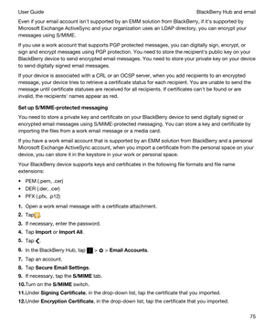 Page 75Even if your email account isnht supported by an EMM solution from BlackBerry, if iths supported by 
Microsoft Exchange ActiveSync and your organization uses an LDAP directory, you can encrypt your 
messages using S/MIME.
If you use a work account that supports PGP protected messages, you can digitally sign, encrypt, or 
sign and encrypt messages using 
PGP protection. You need to store the recipienths public key on your 
BlackBerry device to send encrypted email messages. You need to store your private...