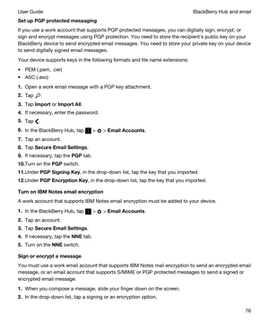 Page 76SetupPGPprotectedmessaging
If you use a work account that supports PGP protected messages, you can digitally sign, encrypt, or 
sign and encrypt messages using 
PGP protection. You need to store the recipienths public key on your 
BlackBerry device to send encrypted email messages. You need to store your private key on your device 
to send digitally signed email messages.
Your device supports keys in the following formats and file name extensions:
tPEM (.pem, .cer)
tASC (.asc)
1.Open a work email...