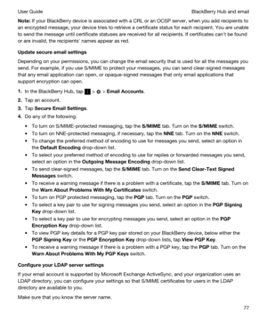 Page 77Note:If your BlackBerry device is associated with a CRL or an OCSP server, when you add recipients to 
an encrypted message, your device tries to retrieve a certificate status for each recipient. You are unable 
to send the message until certificate statuses are received for all recipients. If certificates canht be found 
or are invalid, the recipientsh names appear as red.
Updatesecureemailsettings
Depending on your permissions, you can change the email security that is used for all the messages you...