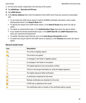 Page 781.On the home screen, swipe down from the top of the screen.
2.Tap Settings > SecurityandPrivacy.
3.Tap LDAPServer.
4.In the ServerAddress field, enter the address of the LDAP server that your account is associated 
with.
tTo set where the LDAP server starts to look for S/MIME certificate information, enter a base 
distinguished name in the 
SearchBase field.
tTo specify the scope of an LDAP server search, in the SearchScope drop-down list, tap an 
option.
tTo enable an authentication type, in the...