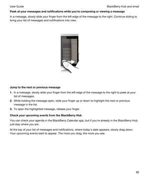 Page 80Peekatyourmessagesandnotificationswhileyouhrecomposingorviewingamessage
In a message, slowly slide your finger from the left edge of the message to the right. Continue sliding to 
bring your list of messages and notifications into view.
 
 
Jumptothenextorpreviousmessage
1.In a message, slowly slide your finger from the left edge of the message to the right to peek at your 
list of messages.
2.While holding the message open, slide your finger up or down to highlight the next or previous...