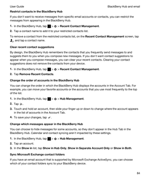 Page 84RestrictcontactsintheBlackBerryHub
If you donht want to receive messages from specific email accounts or contacts, you can restrict the 
messages from appearing in the 
BlackBerry Hub.
1.In the BlackBerry Hub, tap  >  > RecentContactManagement.
2.Tap a contact name to add it to your restricted contacts list.
To remove a contact from the restricted contacts list, on the RecentContactManagement screen, tap 
, and tap a contact name.
Clearrecentcontactsuggestions
By design, the BlackBerry Hub...