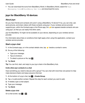 Page 88tYou can download the icons from BlackBerry World. In BlackBerry World, search for 7Hxt
0HssaJLnJIcon
 or BlackBHrryHubIcon and download the icons.
joynforBlackBerry10devices
Aboutjoyn
Do you have friends and contacts who arenht using a BlackBerry 10 device? If so, you can chat, call, 
send pictures, and share videos with these contacts using 
joyn. If your wireless service provider 
supports 
joyn, within the Contacts app or the Phone app, the icon appears beside contacts who are 
using 
joyn,...