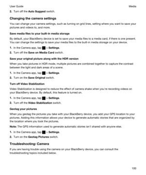 Page 1002.Turn off the AutoSuggest switch.
Changingthecamerasettings
You can change your camera settings, such as turning on grid lines, setting where you want to save your 
pictures and videos to, and more.
Savemediafilestoyourbuilt-inmediastorage
By default, your BlackBerry device is set to save your media files to a media card, if there is one present. 
You can change the settings to save your media files to the built-in media storage on your device.
1.In the Camera app, tap  > Settings.
2.Turn off...