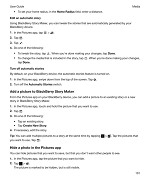 Page 101t To set your home radius, in the HomeRadius field, enter a distance.
Editanautomaticstory
Using BlackBerry Story Maker, you can tweak the stories that are automatically generated by your BlackBerry device.
1. In the Pictures app, tap 
 > .
2. Tap 
.
3. Tap 
.
4. Do one of the following:
t To tweak the story, tap 
. When youhre done making your changes, tap  Done.
t To change the media that is included in the story, tap 
. When youhre done making your changes,
tap  Done .
Turnoffautomaticstories...