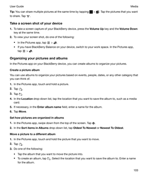 Page 103Tip:You can share multiple pictures at the same time by tapping  > . Tap the pictures that you want
to share. Tap 
.
Takeascreenshotofyourdevice
1. To take a screen capture of your BlackBerry device, press the  VolumeUp key and the  VolumeDown
key at the same time.
2. To view your screen shot, do one of the following:
t In the Pictures app, tap 
 > .
t If you have BlackBerry Balance on your device, switch to your work space. In the Pictures app, tap 
 > .
Organizingyourpicturesandalbums
In...