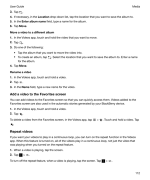 Page 1123.Tap .
4. If necessary, in the  Location drop-down list, tap the location that you want to save the album to.
5. In the  Enteralbumname  field, type a name for the album.
6. Tap  Move .
Moveavideotoadifferentalbum
1. In the Videos app, touch and hold the video that you want to move.
2. Tap 
.
3. Do one of the following:
t Tap the album that you want to move the video into.
t To create an album, tap 
. Select the location that you want to save the album to. Enter a name
for the album.
4. Tap...