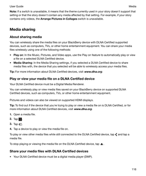 Page 116Note:If a switch is unavailable, it means that the theme currently used in your story doesnht support that
setting or that the story doesnht contain any media affected by that setting. For example, if your story
contains only videos, the  ArrangePicturesinCollages  switch is unavailable.
Mediasharing AboutsharingmediaYou can wirelessly share the media files on your BlackBerry device with DLNA Certified supported
devices, such as computers, TVs, or other home entertainment equipment. You can share...