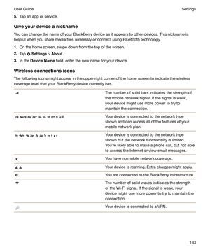 Page 1335.Tap an app or service.
Giveyourdeviceanickname You can change the name of your BlackBerry device as it appears to other devices. This nickname is
helpful when you share media files wirelessly or connect using Bluetooth technology.
1. On the home screen, swipe down from the top of the screen.
2. Tap 
 Settings  > About .
3. In the  DeviceName  field, enter the new name for your device.
Wirelessconnectionsicons
The following icons might appear in the upper-right corner of the home screen to...