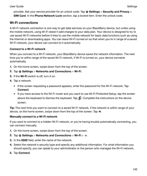 Page 140provider. Ask your service provider for an unlock code. Tap  Settings  > SecurityandPrivacy  >
SIMCard . In the PhoneNetworkLock  section, tap a locked item. Enter the unlock code.
Wi-Ficonnections A Wi-Fi network connection is one way to get data services on your BlackBerry device, but unlike using
the mobile network, using Wi-Fi doesnht add charges to your data plan. Your device is designed to try to
use saved Wi-Fi networks before it tries to use the mobile network for basic data functions such...