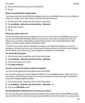 Page 1463.Touch and hold the device you want to disconnect.
4. Tap 
.
DeleteasavedBluetoothenableddevice
If you have a long list of saved Bluetooth enabled devices on your BlackBerry device, you can delete the
ones you no longer use to make it easier to find the ones that you do use.
1. On the home screen, swipe down from the top of the screen.
2. Tap 
 Settings  > NetworksandConnections  > Bluetooth .
3. Tap and hold a device.
4. Tap 
.
Pairingyourdevicewithacar
The My Car feature improves your...