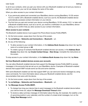 Page 147to all of your contacts, when you pair your device with your Bluetooth enabled car kit and you receive a
call from a contact, your car kit can display the name of the caller.
When you allow access to your contact information:
t If you previously paired and connected your BlackBerry device running BlackBerry 10 OS version 10.3.0 or earlier with a Bluetooth enabled device, such as a car kit, the Bluetooth enabled device
automatically accesses contact information on your device.
t The first time you pair...