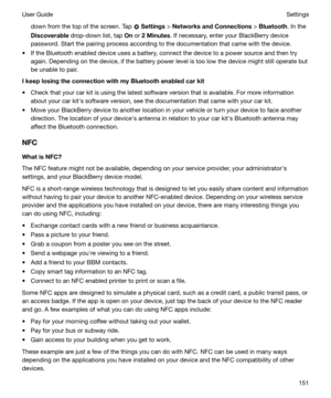 Page 151down from the top of the screen. Tap  Settings  > NetworksandConnections  > Bluetooth . In the
Discoverable  drop-down list, tap  On or  2Minutes . If necessary, enter your BlackBerry device
password. Start the pairing process according to the documentation that came with the device.
t If the Bluetooth enabled device uses a battery, connect the device to a power source and then try again. Depending on the device, if the battery power level is too low the device might still operate but
be unable to...
