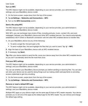 Page 152TurnonNFC
The NFC feature might not be available, depending on your service provider, your administratorhs
settings, and your BlackBerry device model.
1. On the home screen, swipe down from the top of the screen.
2. Tap 
 Settings  > NetworksandConnections  > NFC .
3. Turn on the  NFCConnectivity  switch.
SendafileusingNFC
The NFC feature might not be available, depending on your service provider, your administratorhs
settings, and your BlackBerry device model.
With NFC, you can exchange many...