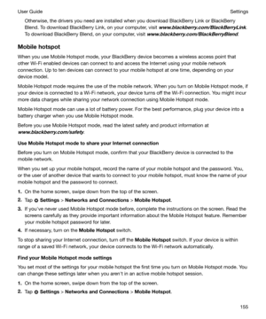 Page 155Otherwise, the drivers you need are installed when you download BlackBerry Link or BlackBerryBlend. To download BlackBerry Link, on your computer, visit 
www.blackberry.com/BlackBerryLink.
To download BlackBerry Blend, on your computer, visit 
www.blackberry.com/BlackBerryBlend.
Mobilehotspot
When you use Mobile Hotspot mode, your BlackBerry device becomes a wireless access point that
other Wi-Fi enabled devices can connect to and access the Internet using your mobile network
connection. Up to ten...