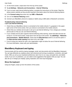 Page 1571.On the home screen, swipe down from the top of the screen.
2. Tap 
 Settings  > NetworksandConnections  > InternetTethering .
3. If youhve never used Internet tethering before, complete the instructions on the screen. Read the
setup screens carefully as they provide important information about the Internet tethering feature.
4. In the  Connectusing  drop-down list, tap  USB or Bluetooth .
5. Turn on the  InternetTethering  switch.
6. Connect your BlackBerry device to a laptop or tablet using a USB...