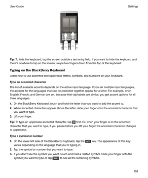 Page 158 
Tip: To hide the keyboard, tap the screen outside a text entry field. If you want to hide the keyboard and
therehs nowhere to tap on the screen, swipe two fingers down from the top of the keyboard.
TypingontheBlackBerryKeyboard
Learn how to use accented and uppercase letters, symbols, and numbers on your keyboard.
Typeanaccentedcharacter
The list of available accents depends on the active input language. If you set multiple input languages,
the accents for the languages that can be predicted...