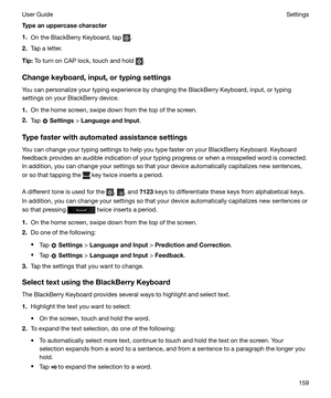 Page 159Typeanuppercasecharacter
1. On the BlackBerry Keyboard, tap 
.
2. Tap a letter.
Tip: To turn on CAP lock, touch and hold 
.
Changekeyboard,input,ortypingsettings You can personalize your typing experience by changing the BlackBerry Keyboard, input, or typing
settings on your BlackBerry device.
1. On the home screen, swipe down from the top of the screen.
2. Tap 
 Settings  > 
LanguageandInput .
Typefasterwithautomatedassistancesettings
You can change your typing settings to help you type...