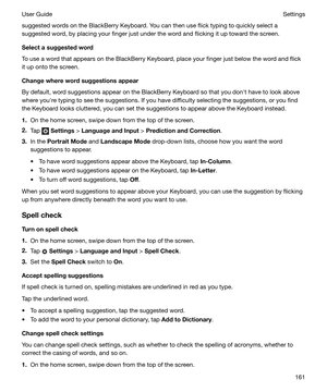 Page 161suggested words on the BlackBerry Keyboard. You can then use flick typing to quickly select a
suggested word, by placing your finger just under the word and flicking it up toward the screen.
Selectasuggestedword
To use a word that appears on the BlackBerry Keyboard, place your finger just below the word and flick
it up onto the screen.
Changewherewordsuggestionsappear
By default, word suggestions appear on the BlackBerry Keyboard so that you donht have to look above
where youhre typing to see the...
