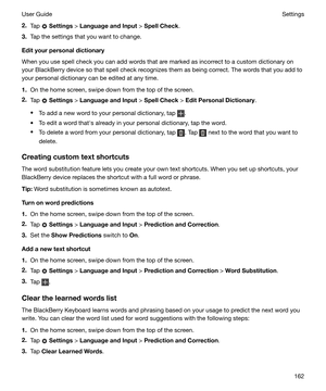Page 1622.Tap  Settings  > LanguageandInput  > SpellCheck .
3. Tap the settings that you want to change.
Edityourpersonaldictionary
When you use spell check you can add words that are marked as incorrect to a custom dictionary on your BlackBerry device so that spell check recognizes them as being correct. The words that you add to
your personal dictionary can be edited at any time.
1. On the home screen, swipe down from the top of the screen.
2. Tap 
 Settings  > LanguageandInput  > SpellCheck  >...