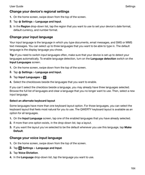 Page 164Changeyourdevicehsregionalsettings
1. On the home screen, swipe down from the top of the screen.
2. Tap 
 Settings  > LanguageandInput .
3. In the  Region  drop-down list, tap the region that you want to use to set your devicehs date format,
default currency, and number format.
Changeyourinputlanguage Your input language is the language in which you type documents, email messages, and SMS or MMS
text messages. You can select up to three languages that you want to be able to type in. The default...