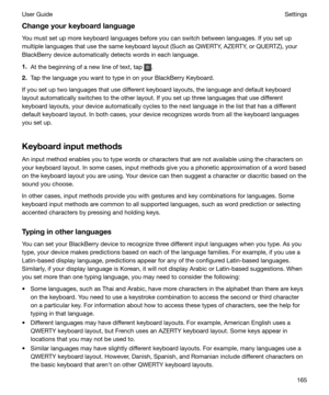 Page 165Changeyourkeyboardlanguage
You must set up more keyboard languages before you can switch between languages. If you set up multiple languages that use the same keyboard layout (Such as QWERTY, AZERTY, or QUERTZ), your
BlackBerry device automatically detects words in each language.
1. At the beginning of a new line of text, tap 
.
2. Tap the language you want to type in on your BlackBerry Keyboard.
If you set up two languages that use different keyboard layouts, the language and default keyboard layout...