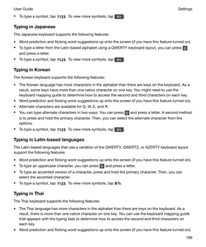 Page 169tTo type a symbol, tap . To view more symbols, tap .
TypinginJapanese The Japanese keyboard supports the following features:
t Word prediction and flicking word suggestions up onto the screen (if you have this feature turned on).
t To type a letter from the Latin-based alphabet using a QWERTY keyboard layout, you can press 
and press a letter.
t To type a symbol, tap 
. To view more symbols, tap .
TypinginKorean The Korean keyboard supports the following features:
t The Korean language has more...