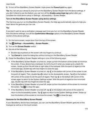 Page 1732.To turn off the BlackBerry Screen Reader, triple-press the  Power/Lock key again.
Tip: You can set your device to only turn on the BlackBerry Screen Reader from the device settings. If
you donht intend to use this feature, you can turn off the  Enableusingtripletap option after you
complete the initial device setup in Settings > Accessibility > Screen Reader.
TurnontheBlackBerryScreenReaderusingdevicesettings
The first time you turn on the BlackBerry Screen Reader, the Help app...