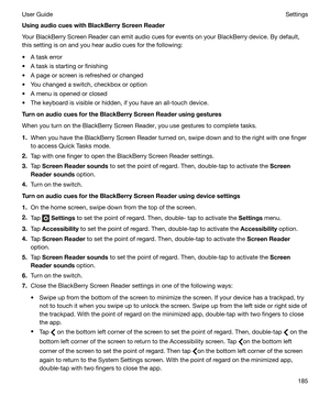 Page 185UsingaudiocueswithBlackBerryScreenReader
Your BlackBerry Screen Reader can emit audio cues for events on your BlackBerry device. By default,
this setting is on and you hear audio cues for the following:
t A task error
t A task is starting or finishing t A page or screen is refreshed or changed t You changed a switch, checkbox or option
t A menu is opened or closed
t The keyboard is visible or hidden, if you have an all-touch device....