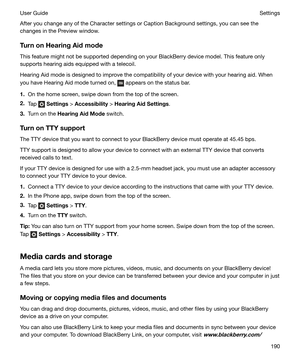 Page 190After you change any of the Character settings or Caption Background settings, you can see thechanges in the Preview window.
TurnonHearingAidmode
This feature might not be supported depending on your BlackBerry device model. This feature only
supports hearing aids equipped with a telecoil.
Hearing Aid mode is designed to improve the compatibility of your device with your hearing aid. When
you have Hearing Aid mode turned on, 
 appears on the status bar.
1. On the home screen, swipe down from the top...