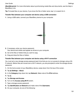 Page 191BlackBerryLink. For more information about synchronizing media files and documents, see the Help in
BlackBerry Link.
Tip: To locate files on your device, if you know the file or folder name, tap 
 to search for it.
TransferfilesbetweenyourcomputeranddeviceusingaUSBconnection
1. Using a USB cable, connect your BlackBerry device to your computer.
 
 
2. If necessary, enter your device password.
Your device and media card appear as drives on your computer.
3. Go to the files or folders that you...