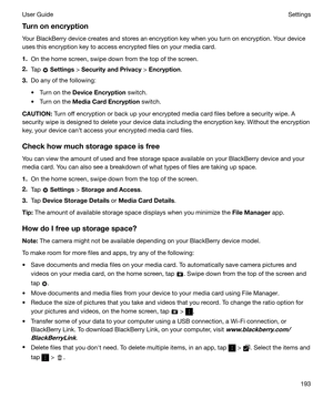 Page 193TurnonencryptionYour BlackBerry device creates and stores an encryption key when you turn on encryption. Your device
uses this encryption key to access encrypted files on your media card.
1. On the home screen, swipe down from the top of the screen.
2. Tap 
 Settings  > SecurityandPrivacy  > Encryption .
3. Do any of the following:
t Turn on the  DeviceEncryption  switch.
t Turn on the  MediaCardEncryption  switch.
CAUTION: Turn off encryption or back up your encrypted media card files before a...