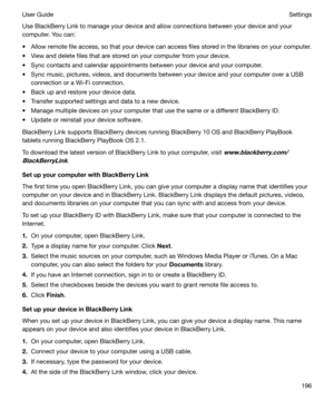 Page 196Use BlackBerry Link to manage your device and allow connections between your device and your
computer. You can:
t Allow remote file access, so that your device can access files stored in the libraries on your computer.
t View and delete files that are stored on your computer from your device.
t Sync contacts and calendar appointments between your device and your computer.
t Sync music, pictures, videos, and documents between your device and your computer over a USB connection or a Wi-Fi connection.
t...