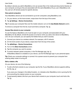 Page 198By default, devices you add to BlackBerry Link can access files in the media and documents libraries on
your computer, as long as they are associated with the same BlackBerry ID you use in BlackBerry Link.
You can turn off remote access for specific devices.
Viewpairedcomputers
Your BlackBerry device can be connected to up to ten computers using BlackBerry Link.
1. On your device, on the home screen, swipe down from the top of the screen.
2. Tap 
 Settings  > DeviceConnections .
Tip: To access your...