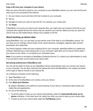 Page 199Copyafilefromyourcomputertoyourdevice
After you save a file thaths stored on your computer to your BlackBerry device, you can view the file even when youhre not connected to the Internet.
1. On your device, touch and hold a file thaths stored on your computer.
2. Tap 
.
3. Navigate to where you want to save the file. For example, your media card.
4. Tap  Paste .
If BlackBerry Link syncs your device and computer files, you might have two versions of the file on your
computer (the original file and...