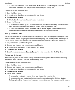 Page 200t To back up specific data, select the CustomBackup option. Click Configure. Select the
checkboxes beside the data that you want to include in your backup files.
On a Mac computer, do the following:
1. Open BlackBerry Link.
2. At the side of the BlackBerry Link window, click your device.
3. Click  BackUp&Restore .
By default, BlackBerry Link backs up all of your device data.
4. Do one the following:
t To set the option to back up your device automatically, select the  Backupmydevice checkbox.
In...