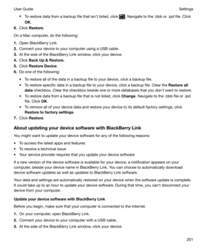 Page 201tTo restore data from a backup file that isnht listed, click . Navigate to the .bbb or .ipd file. Click
OK .
6. Click  Restore .
On a Mac computer, do the following:
1. Open BlackBerry Link.
2. Connect your device to your computer using a USB cable.
3. At the side of the BlackBerry Link window, click your device.
4. Click  BackUp&Restore .
5. Click  RestoreDevice .
6. Do one of the following:
t To restore all of the data in a backup file to your device, click a backup file. t To restore specific data...