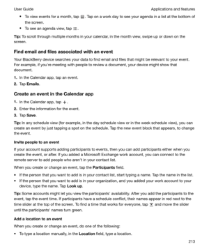 Page 213tTo view events for a month, tap . Tap on a work day to see your agenda in a list at the bottom of
the screen.
t To see an agenda view, tap 
.
Tip: To scroll through multiple months in your calendar, in the month view, swipe up or down on the
screen.
Findemailandfilesassociatedwithanevent Your BlackBerry device searches your data to find email and files that might be relevant to your event.
For example, if youhre meeting with people to review a document, your device might show that
document.
1....