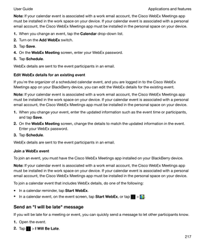 Page 217Note:If your calendar event is associated with a work email account, the Cisco WebEx Meetings app
must be installed in the work space on your device. If your calendar event is associated with a personal
email account, the Cisco WebEx Meetings app must be installed in the personal space on your device.
1. When you change an event, tap the  Calendar drop-down list.
2. Turn on the  AddWebEx  switch.
3. Tap  Save .
4. On the  WebExMeeting  screen, enter your WebEx password.
5. Tap  Schedule .
WebEx...