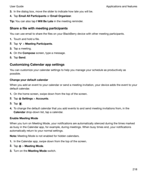 Page 2183.In the dialog box, move the slider to indicate how late you will be.
4. Tap  EmailAllParticipants  or EmailOrganizer .
Tip: You can also tap  IWillBeLate in the meeting reminder.
Shareafilewithmeetingparticipants You can use email to share the files on your BlackBerry device with other meeting participants.
1. Touch and hold a file.
2. Tap 
 > MeetingParticipants .
3. Tap a meeting.
4. On the  Compose  screen, type a message.
5. Tap  Send .
CustomizingCalendarappsettings
You can...