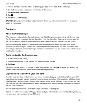 Page 221To remove duplicate calendar entries by deleting your local device data, do the following:
1. On the home screen, swipe down from the top of the screen.
2. Tap 
 Settings  > Accounts .
3. Tap 
.
4. Tap  ClearLocalCalendar .
CAUTION: Clearing your local data will permanently delete any calendar entries that you saved just
locally to your device.
Contacts
AbouttheContactsapp
When you add contacts to the Contacts app on your BlackBerry device, connecting with them is easy.
The Contacts app is...