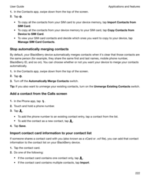 Page 2221.In the Contacts app, swipe down from the top of the screen.
2. Tap 
.
t To copy all the contacts from your SIM card to your device memory, tap  ImportContactsfrom
SIMCard .
t To copy all the contacts from your device memory to your SIM card, tap  CopyContactsfrom
DevicetoSIMCard .
t To view your SIM card contacts and decide which ones you want to copy to your device, tap ManageSIMCardContacts .
Stopautomaticallymergingcontacts By default, your BlackBerry device automatically merges...