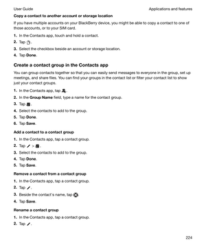 Page 224Copyacontacttoanotheraccountorstoragelocation
If you have multiple accounts on your BlackBerry device, you might be able to copy a contact to one of
those accounts, or to your SIM card.
1. In the Contacts app, touch and hold a contact.
2. Tap 
.
3. Select the checkbox beside an account or storage location.
4. Tap  Done .
CreateacontactgroupintheContactsapp You can group contacts together so that you can easily send messages to everyone in the group, set upmeetings, and share files. You can...