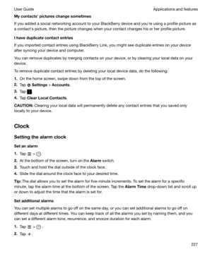 Page 227Mycontactshpictureschangesometimes
If you added a social networking account to your BlackBerry device and youhre using a profile picture as
a contacths picture, then the picture changes when your contact changes his or her profile picture.
Ihaveduplicatecontactentries
If you imported contact entries using BlackBerry Link, you might see duplicate entries on your device after syncing your device and computer.
You can remove duplicates by merging contacts on your device, or by clearing your local...