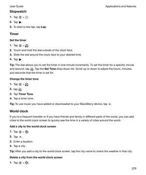 Page 229Stopwatch
1. Tap 
 > .
2. Tap 
.
3. To start a new lap, tap  Lap.
Timer Setthetimer
1. Tap 
 > .
2. Touch and hold the dial outside of the clock face.
3. Slide the dial around the clock face to your desired time.
4. Tap 
.
Tip: The dial allows you to set the timer in one-minute increments. To set the timer for a specific minute
and second, tap 
. Tap the  SetTime  drop-down list. Scroll up or down to adjust the hours, minutes,
and seconds that the timer is set for.
Changethetimertone
1. Tap 
 > ....