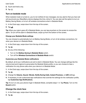 Page 2302.Touch and hold a city.
3. Tap 
.
Turnonbedsidemode When bedside mode is turned on, youhre not notified of new messages, but any alarms that you have set
will sound and your BlackBerry device displays the time, dimly lit. You can also set the option to turn on Battery Saving Mode, or to turn off wireless connections when in Bedside Mode.
1. In the Clock app, swipe down from the top of the screen.
2. Tap 
.
Tip: When your alarm goes off in Bedside Mode, you can tap anywhere on the screen to snooze...