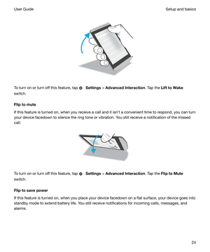 Page 24 
 
To turn on or turn off this feature, tap 
  Settings  > AdvancedInteraction . Tap the LifttoWake
switch.
Fliptomute
If this feature is turned on, when you receive a call and it isnt a convenient time to respond, you can turn
your device facedown to silence the ring tone or vibration. You still receive a notification of the missed call.
 
 
To turn on or turn off this feature, tap 
  Settings  > AdvancedInteraction . Tap the FliptoMute
switch.
Fliptosavepower
If this feature is turned on,...